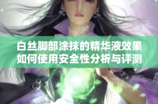 白丝脚部涂抹的精华液效果如何使用安全性分析与评测