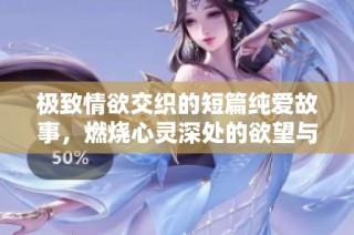 极致情欲交织的短篇纯爱故事，燃烧心灵深处的欲望与幻想