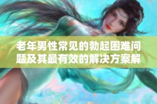 老年男性常见的勃起困难问题及其最有效的解决方案解析
