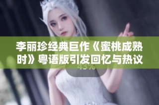 李丽珍经典巨作《蜜桃成熟时》粤语版引发回忆与热议