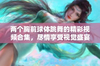 两个胸前球体跳舞的精彩视频合集，尽情享受视觉盛宴吧！