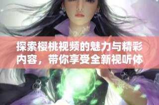 探索樱桃视频的魅力与精彩内容，带你享受全新视听体验
