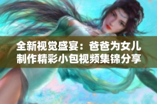 全新视觉盛宴：爸爸为女儿制作精彩小包视频集锦分享