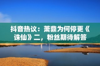 抖音热议：萧鼎为何停更《诛仙》二，粉丝期待解答
