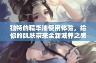 独特的精华油使用体验，给你的肌肤带来全新滋养之感