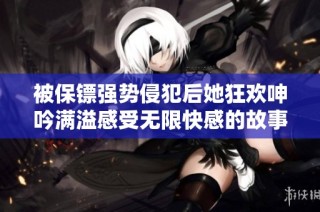被保镖强势侵犯后她狂欢呻吟满溢感受无限快感的故事