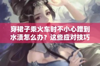 穿裙子乘火车时不小心蹭到水渍怎么办？这些应对技巧你不可不知