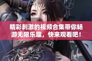 精彩刺激的视频合集带你畅游无限乐趣，快来观看吧！