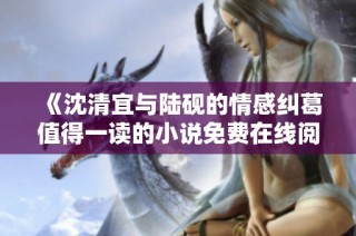 《沈清宜与陆砚的情感纠葛值得一读的小说免费在线阅读》