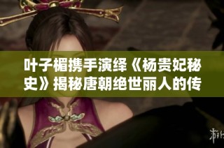 叶子楣携手演绎《杨贵妃秘史》揭秘唐朝绝世丽人的传奇人生