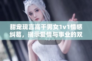 甜宠现言高干男女1v1情感纠葛，揭示爱情与事业的双重考验