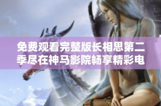 免费观看完整版长相思第二季尽在神马影院畅享精彩电视剧体验