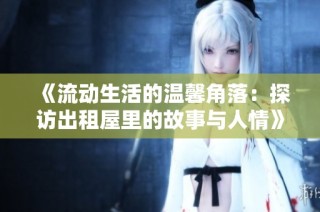 《流动生活的温馨角落：探访出租屋里的故事与人情》