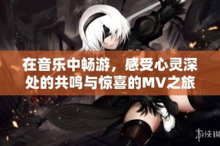 在音乐中畅游，感受心灵深处的共鸣与惊喜的MV之旅