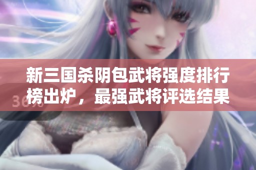 新三国杀阴包武将强度排行榜出炉，最强武将评选结果揭晓