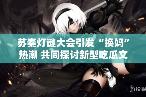 苏秦灯谜大会引发“换妈”热潮 共同探讨新型吃瓜文化艺术